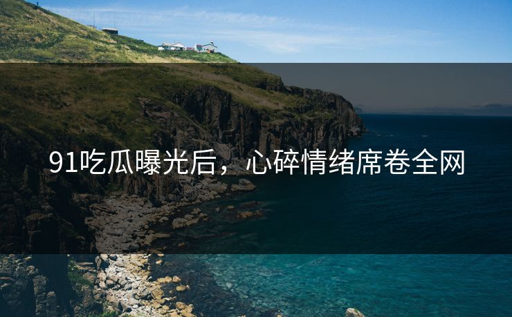 91吃瓜曝光后，心碎情绪席卷全网