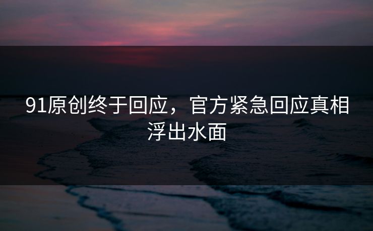 91原创终于回应，官方紧急回应真相浮出水面