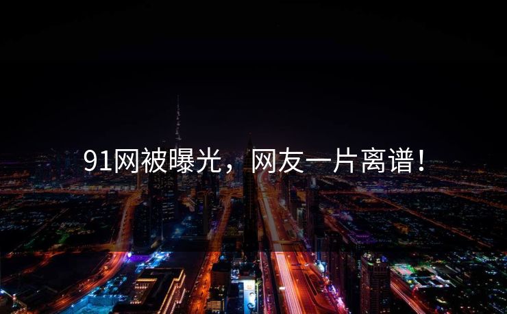 91网被曝光，网友一片离谱！