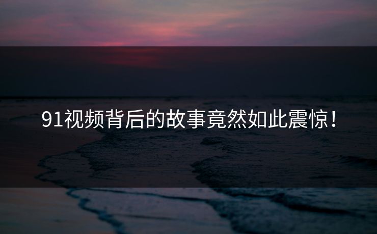 91视频背后的故事竟然如此震惊！