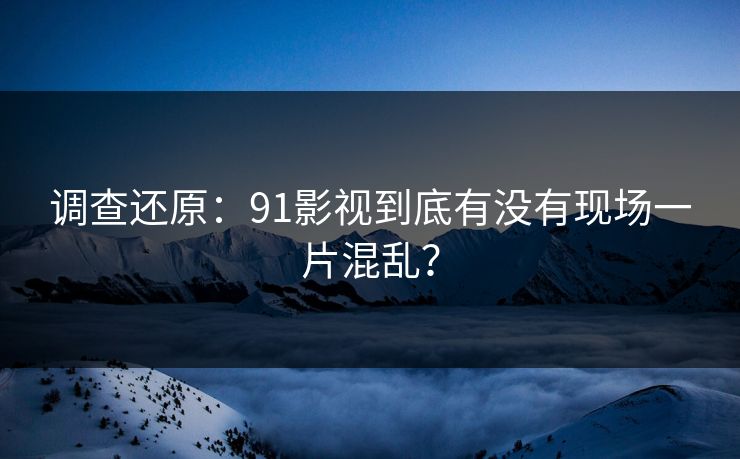 调查还原：91影视到底有没有现场一片混乱？