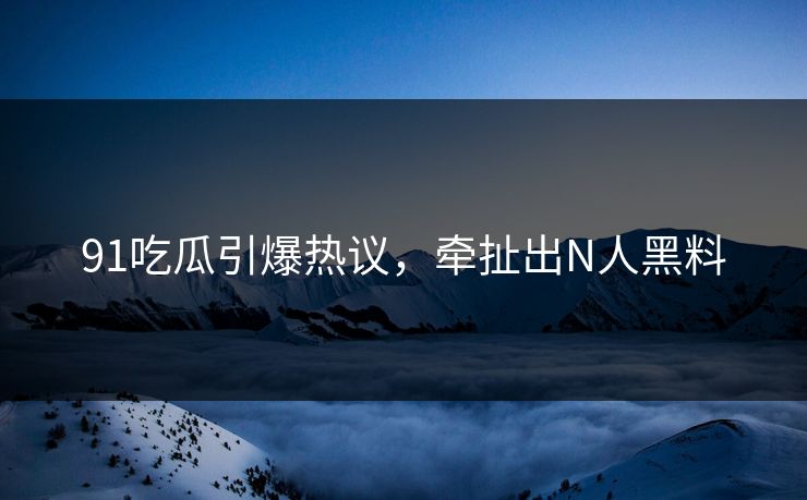 91吃瓜引爆热议，牵扯出N人黑料