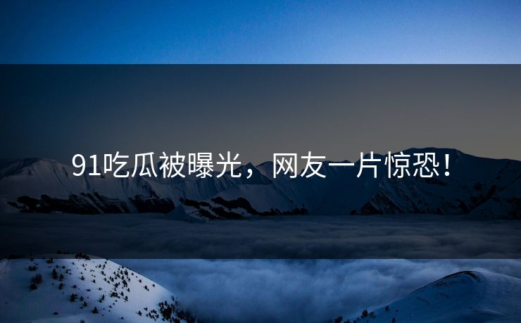 91吃瓜被曝光，网友一片惊恐！