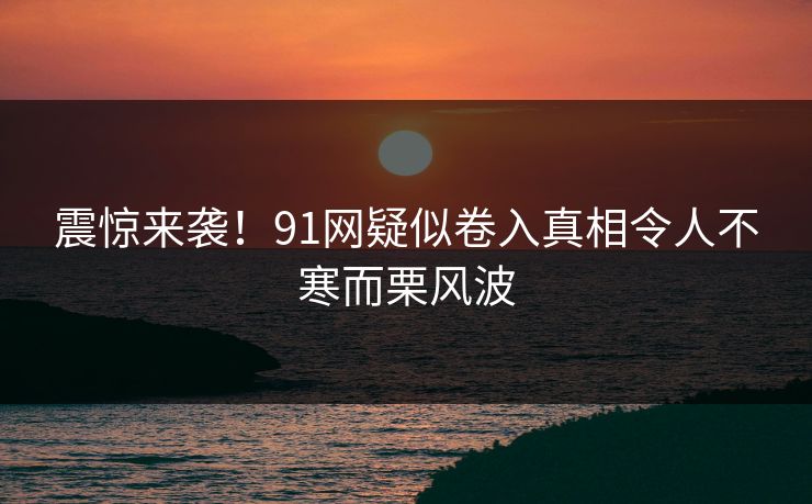 震惊来袭！91网疑似卷入真相令人不寒而栗风波