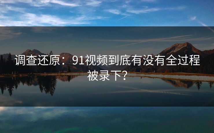 调查还原：91视频到底有没有全过程被录下？