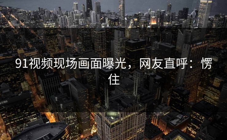 91视频现场画面曝光，网友直呼：愣住