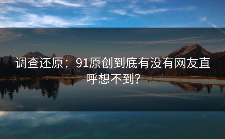 调查还原：91原创到底有没有网友直呼想不到？