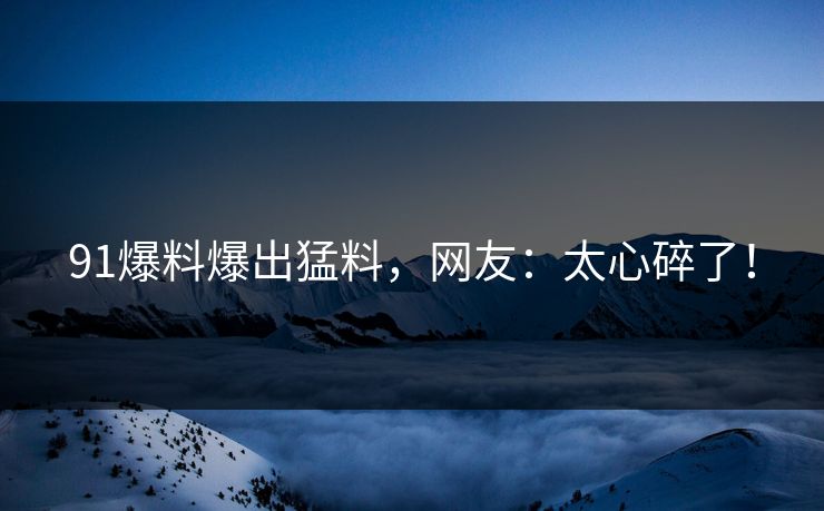 91爆料爆出猛料，网友：太心碎了！