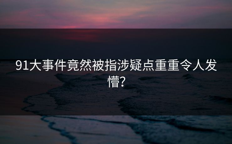 91大事件竟然被指涉疑点重重令人发懵？