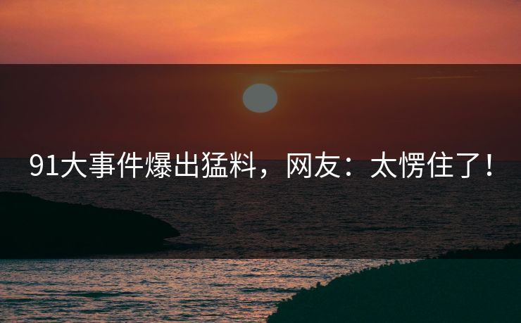 91大事件爆出猛料，网友：太愣住了！