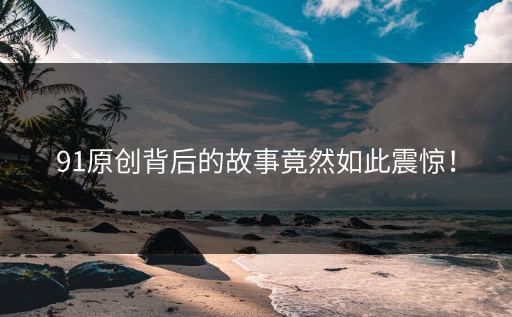 91原创背后的故事竟然如此震惊！