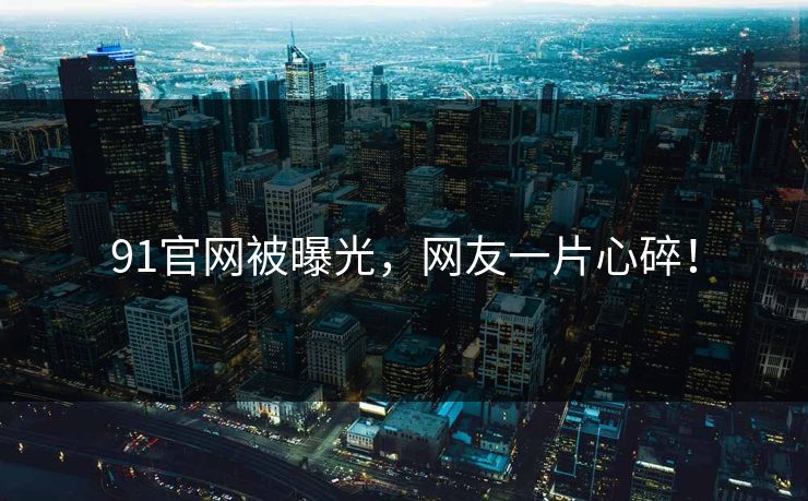91官网被曝光，网友一片心碎！