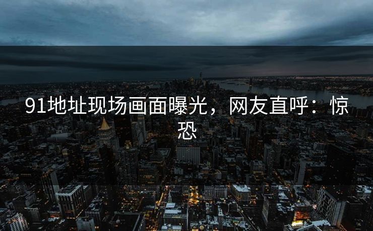 91地址现场画面曝光，网友直呼：惊恐
