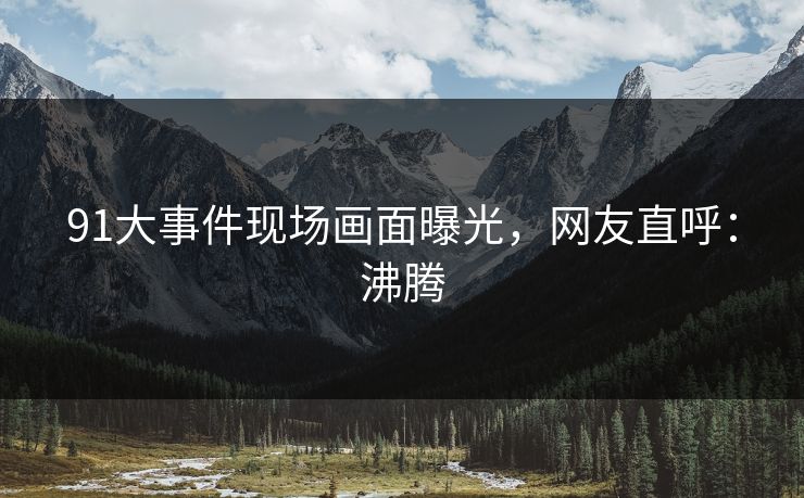 91大事件现场画面曝光，网友直呼：沸腾