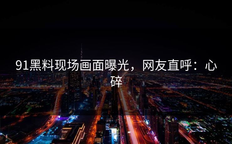91黑料现场画面曝光，网友直呼：心碎