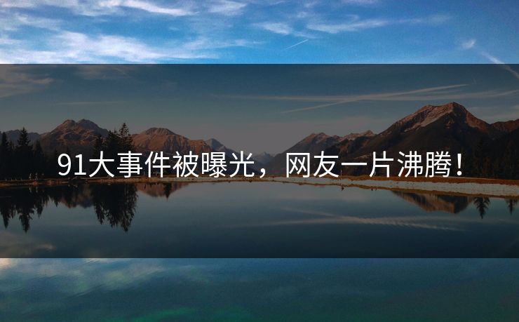 91大事件被曝光，网友一片沸腾！