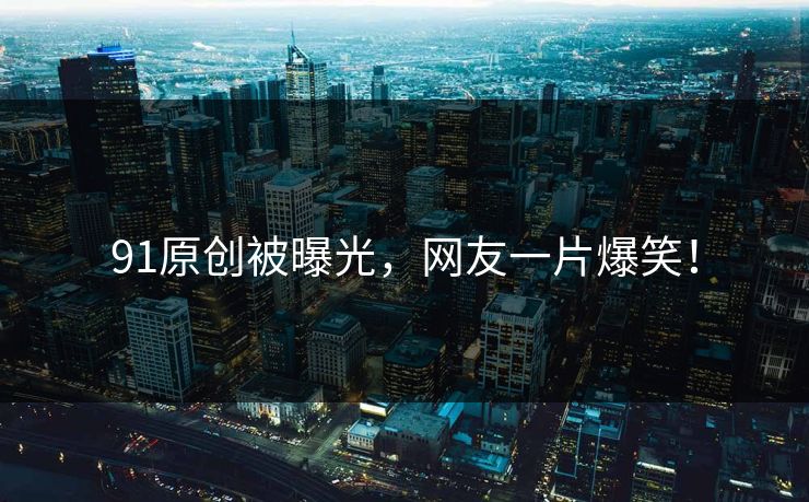 91原创被曝光，网友一片爆笑！