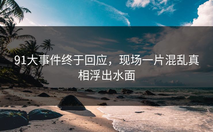 91大事件终于回应，现场一片混乱真相浮出水面
