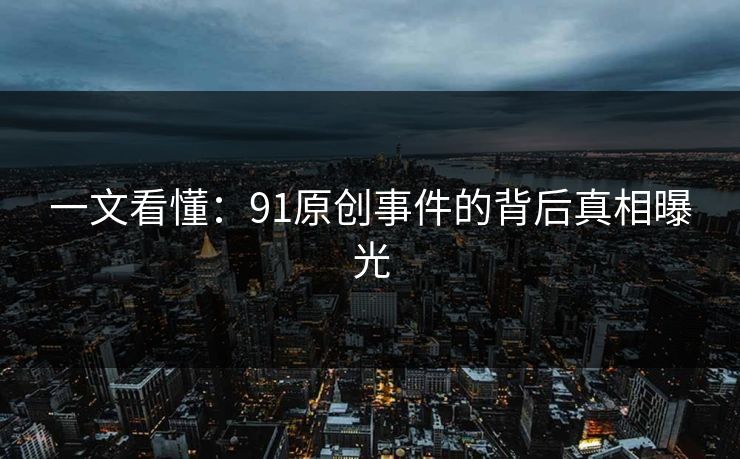 一文看懂：91原创事件的背后真相曝光