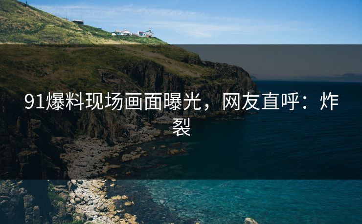 91爆料现场画面曝光，网友直呼：炸裂