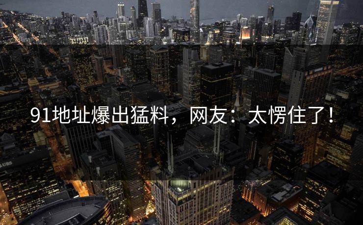 91地址爆出猛料，网友：太愣住了！