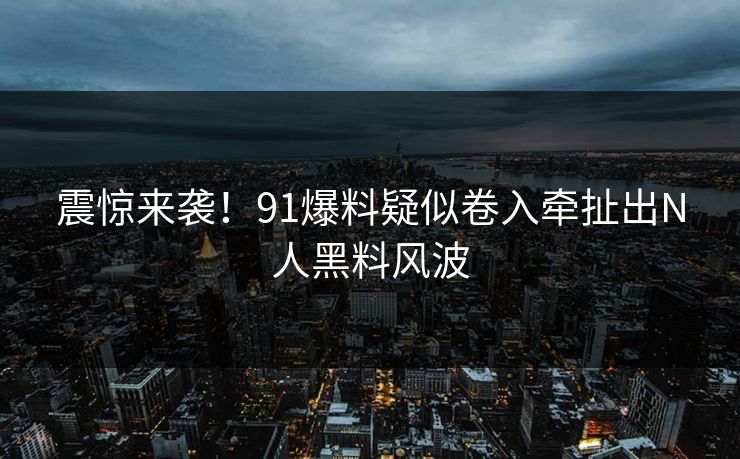 震惊来袭！91爆料疑似卷入牵扯出N人黑料风波
