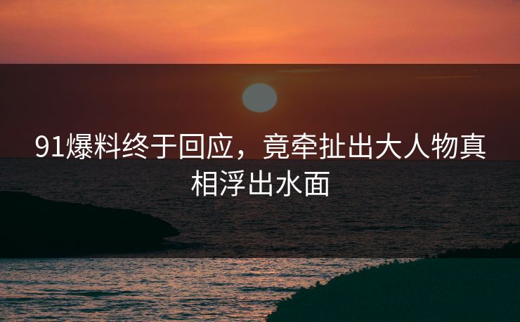 91爆料终于回应，竟牵扯出大人物真相浮出水面