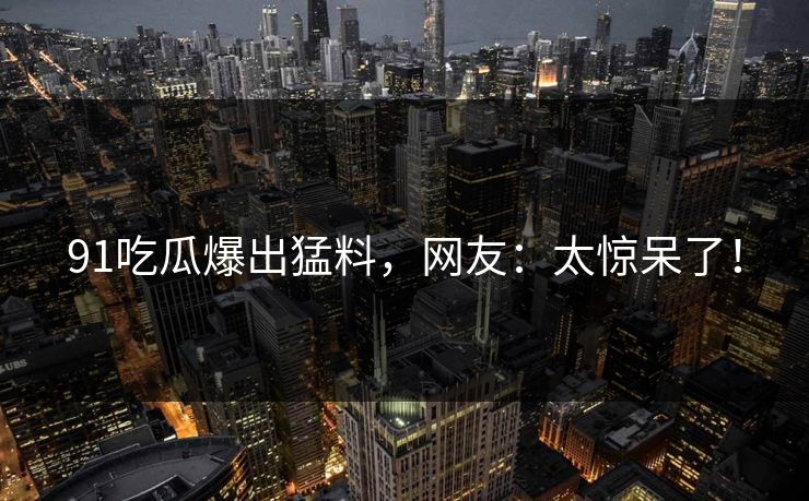 91吃瓜爆出猛料，网友：太惊呆了！