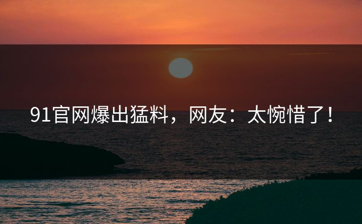 91官网爆出猛料，网友：太惋惜了！