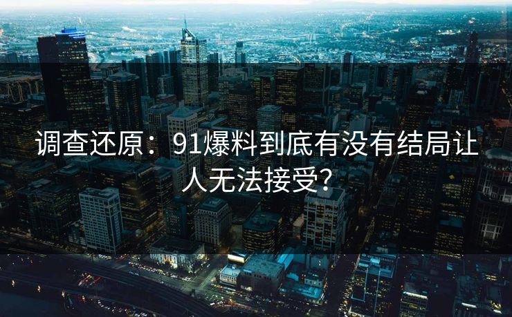 调查还原：91爆料到底有没有结局让人无法接受？