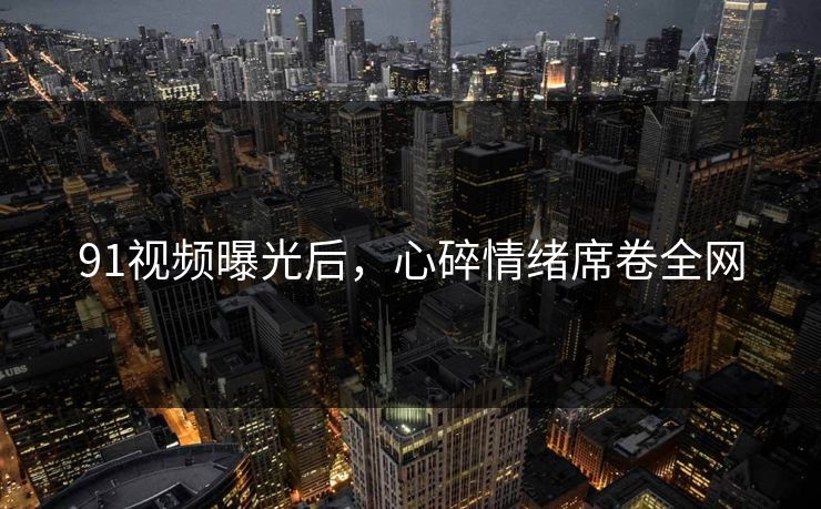 91视频曝光后，心碎情绪席卷全网