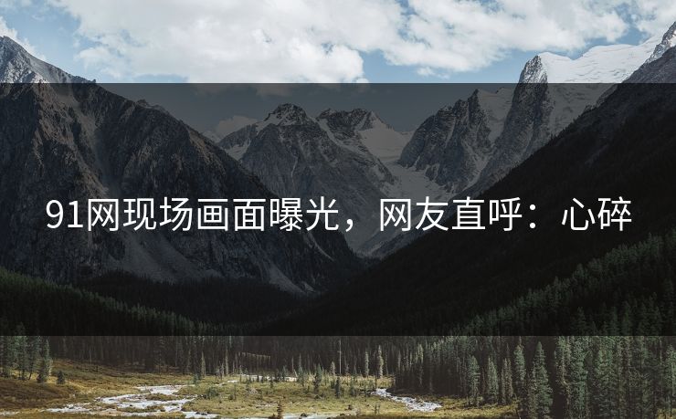 91网现场画面曝光，网友直呼：心碎