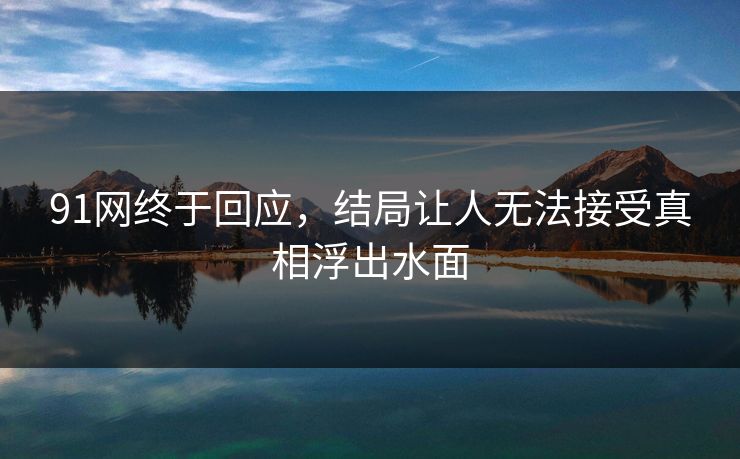 91网终于回应，结局让人无法接受真相浮出水面