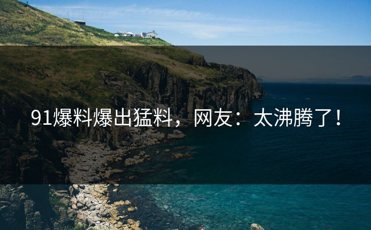 91爆料爆出猛料，网友：太沸腾了！