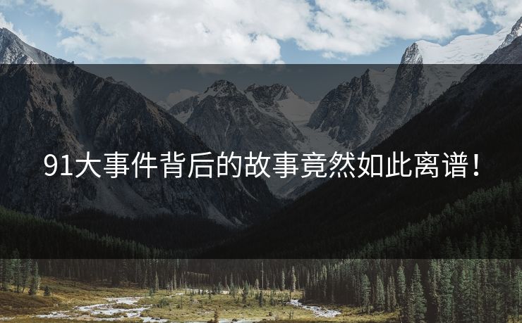 91大事件背后的故事竟然如此离谱！