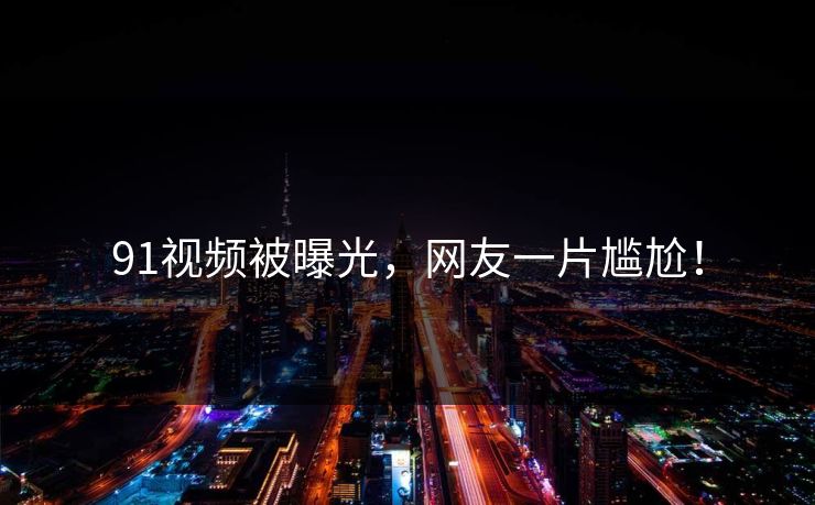 91视频被曝光，网友一片尴尬！