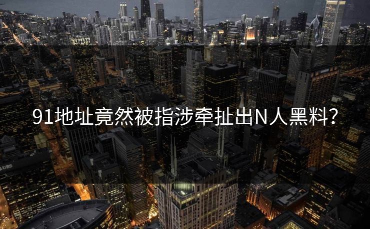 91地址竟然被指涉牵扯出N人黑料？