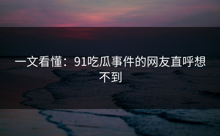 一文看懂：91吃瓜事件的网友直呼想不到