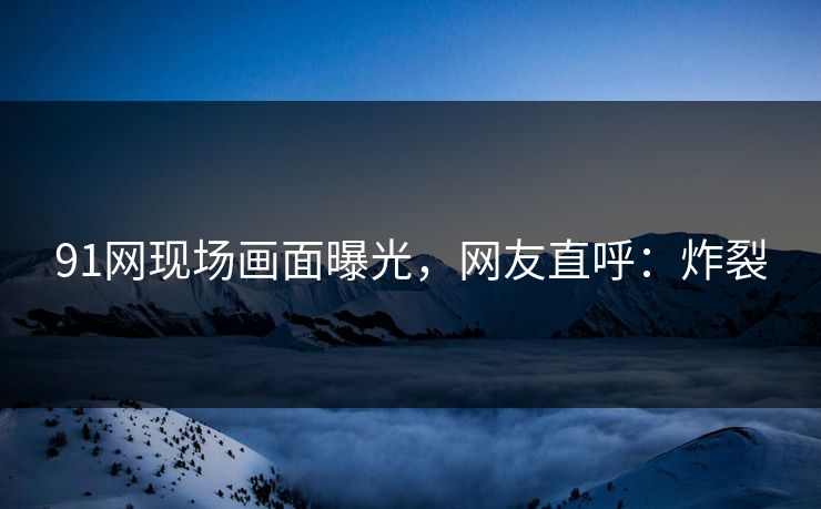 91网现场画面曝光，网友直呼：炸裂
