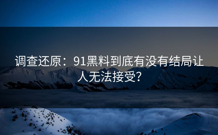 调查还原：91黑料到底有没有结局让人无法接受？