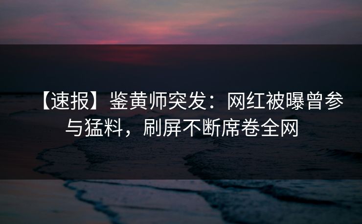 【速报】鉴黄师突发：网红被曝曾参与猛料，刷屏不断席卷全网