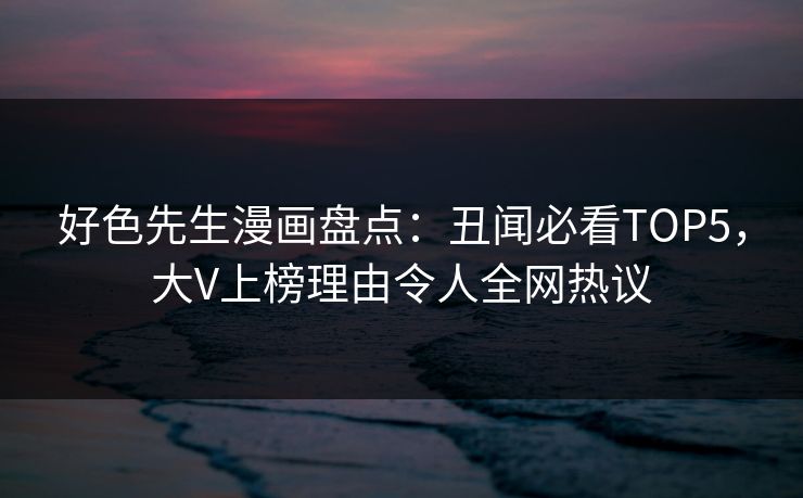 好色先生漫画盘点：丑闻必看TOP5，大V上榜理由令人全网热议