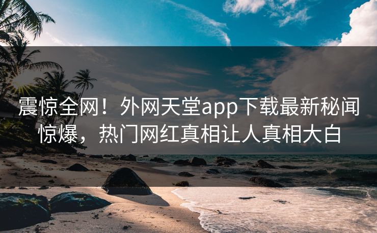 震惊全网！外网天堂app下载最新秘闻惊爆，热门网红真相让人真相大白