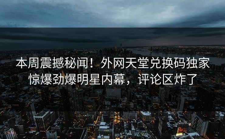 本周震撼秘闻！外网天堂兑换码独家惊爆劲爆明星内幕，评论区炸了