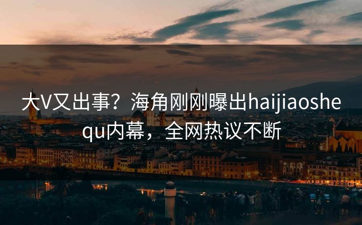 大V又出事？海角刚刚曝出haijiaoshequ内幕，全网热议不断