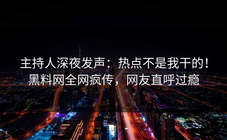 主持人深夜发声：热点不是我干的！黑料网全网疯传，网友直呼过瘾