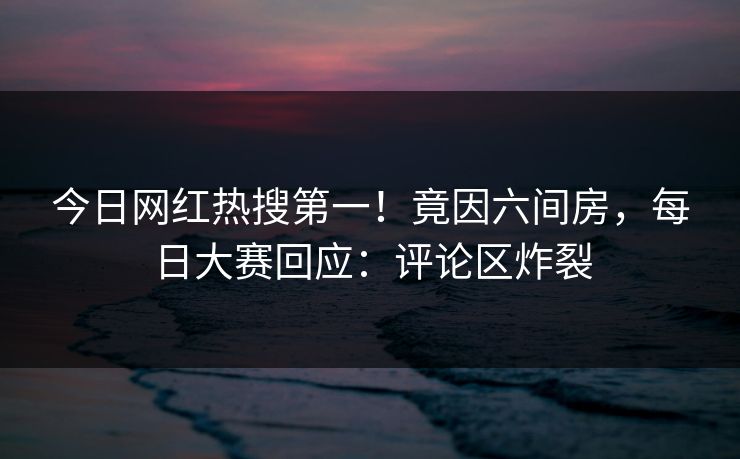 今日网红热搜第一！竟因六间房，每日大赛回应：评论区炸裂
