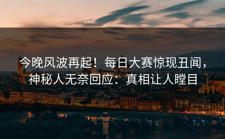 今晚风波再起！每日大赛惊现丑闻，神秘人无奈回应：真相让人瞠目