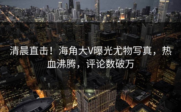清晨直击！海角大V曝光尤物写真，热血沸腾，评论数破万