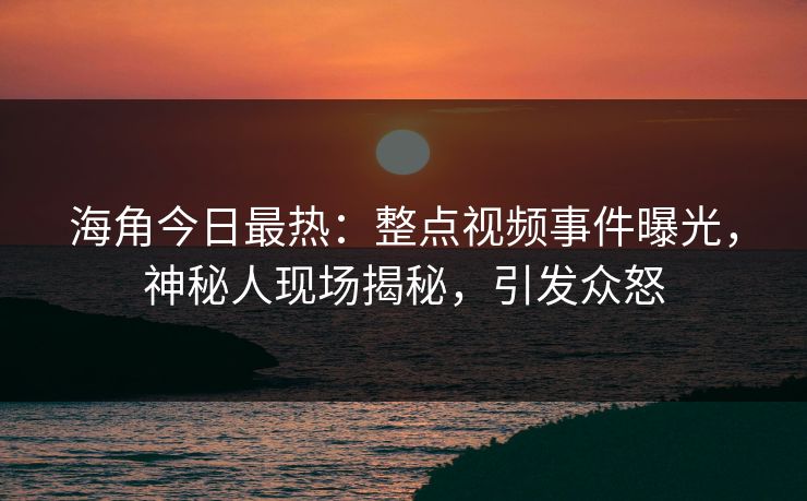 海角今日最热：整点视频事件曝光，神秘人现场揭秘，引发众怒